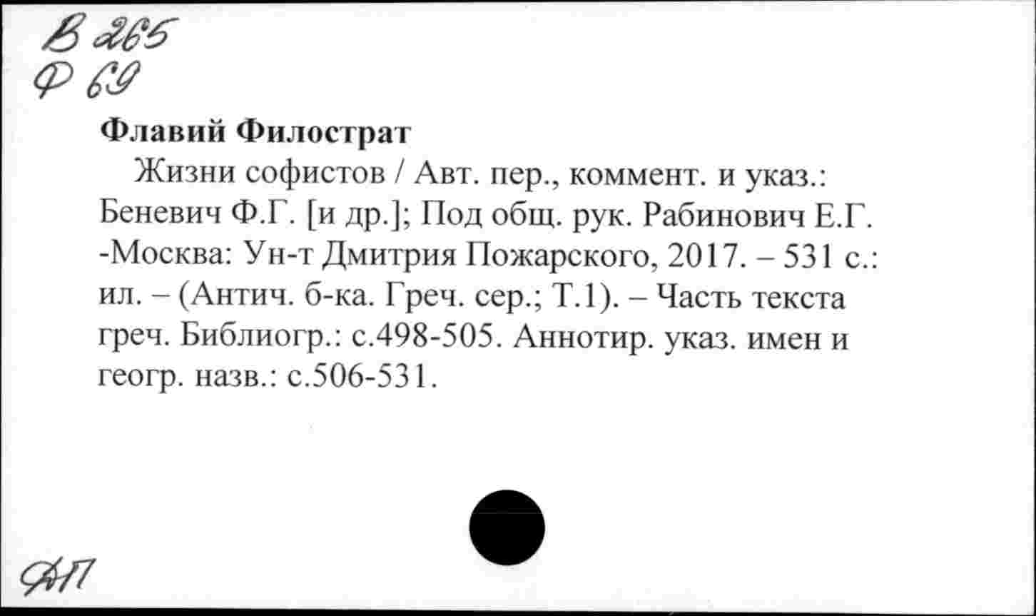 ﻿<РЯ?
Флавий Филострат
Жизни софистов / Авт. пер., коммент, и указ.: Беневич Ф.Г. [и др.]; Под общ. рук. Рабинович Е.Г. -Москва: Ун-т Дмитрия Пожарского, 2017.-531 с.: ил. - (Антич. б-ка. Греч, сер.; Т.1). - Часть текста греч. Библиогр.: с.498-505. Аннотир. указ, имен и геогр. назв.: с.506-531.